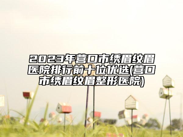 2023年?duì)I口市繡眉紋眉醫(yī)院排行前十位優(yōu)選(營(yíng)口市繡眉紋眉整形醫(yī)院)