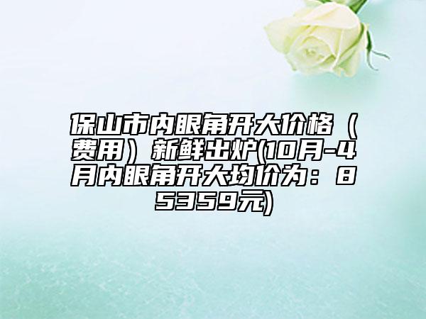 保山市內(nèi)眼角開大價(jià)格（費(fèi)用）新鮮出爐(10月-4月內(nèi)眼角開大均價(jià)為：85359元)