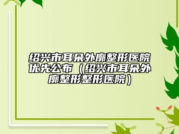 紹興市耳朵外廓整形醫(yī)院優(yōu)先公布（紹興市耳朵外廓整形整形醫(yī)院）