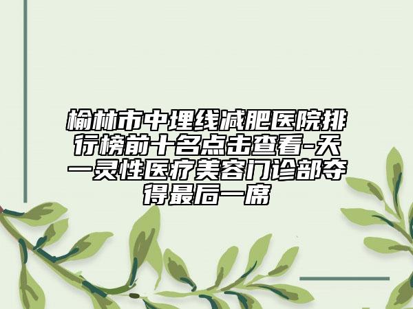 榆林市中埋線(xiàn)減肥醫(yī)院排行榜前十名點(diǎn)擊查看-天一靈性醫(yī)療美容門(mén)診部奪得最后一席