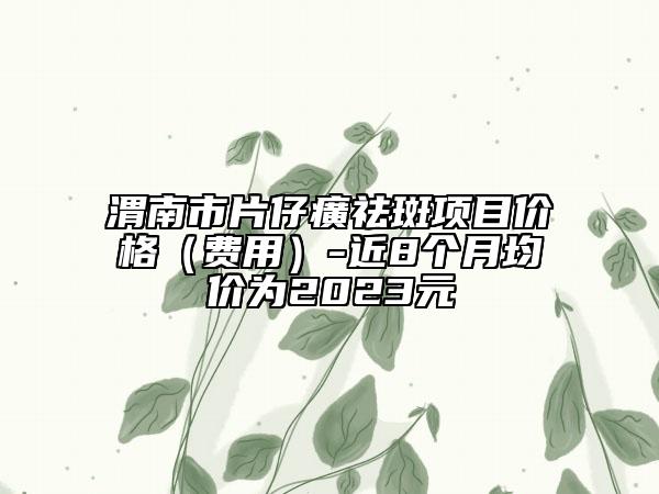 渭南市片仔癀祛斑項目價格（費用）-近8個月均價為2023元