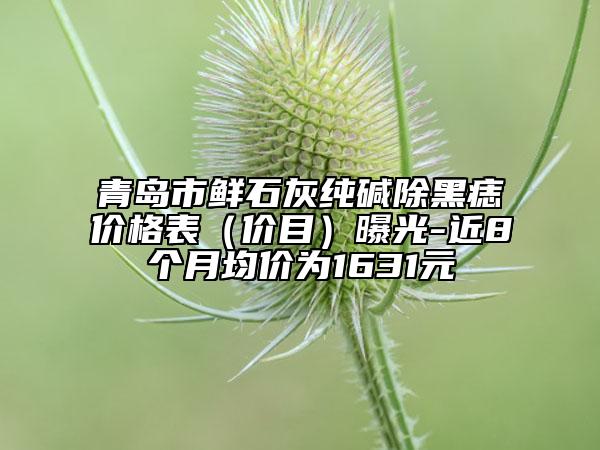 青島市鮮石灰純堿除黑痣價格表（價目）曝光-近8個月均價為1631元