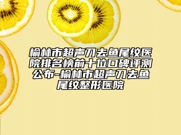 榆林市超聲刀去魚(yú)尾紋醫(yī)院排名榜前十位口碑評(píng)測(cè)公布-榆林市超聲刀去魚(yú)尾紋整形醫(yī)院