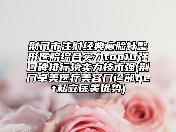 荊門市注射經(jīng)典瘦臉針整形醫(yī)院綜合實力top10強口碑排行榜實力技術(shù)強(荊門卓美醫(yī)療美容門診部get私立醫(yī)美優(yōu)勢)