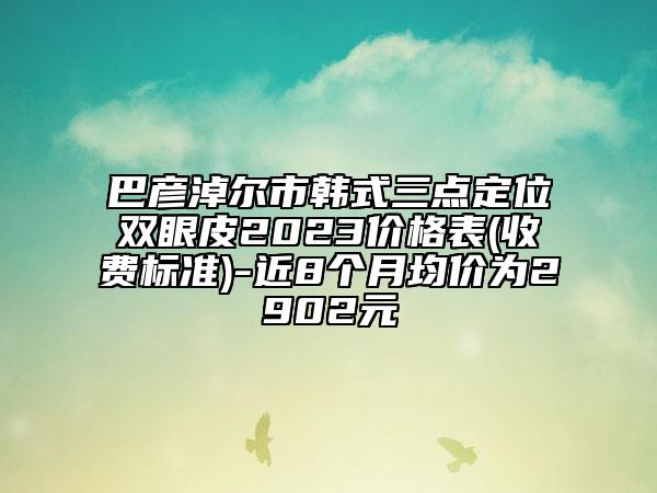 巴彥淖爾市韓式三點(diǎn)定位雙眼皮2023價(jià)格表(收費(fèi)標(biāo)準(zhǔn))-近8個(gè)月均價(jià)為2902元