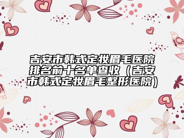 吉安市韓式定妝眉毛醫(yī)院排名前十名單查收（吉安市韓式定妝眉毛整形醫(yī)院）