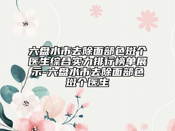 六盤水市去除面部色斑個(gè)醫(yī)生綜合實(shí)力排行榜單展示-六盤水市去除面部色斑個(gè)醫(yī)生