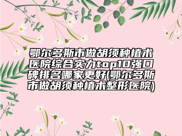 鄂爾多斯市做胡須種植術(shù)醫(yī)院綜合實(shí)力top10強(qiáng)口碑排名哪家更好(鄂爾多斯市做胡須種植術(shù)整形醫(yī)院)