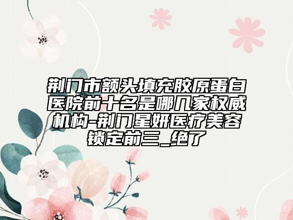 荊門市額頭填充膠原蛋白醫(yī)院前十名是哪幾家權(quán)威機(jī)構(gòu)-荊門星妍醫(yī)療美容鎖定前三_絕了