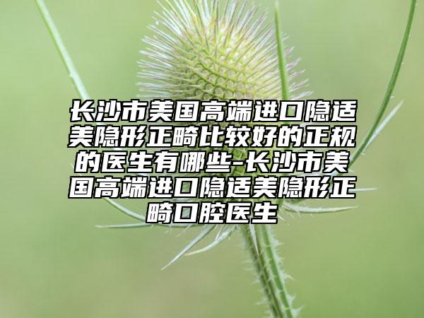 長(zhǎng)沙市美國(guó)高端進(jìn)口隱適美隱形正畸比較好的正規(guī)的醫(yī)生有哪些-長(zhǎng)沙市美國(guó)高端進(jìn)口隱適美隱形正畸口腔醫(yī)生