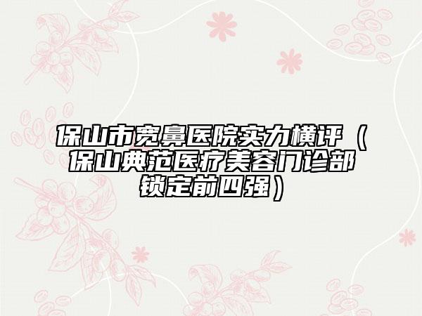 保山市寬鼻醫(yī)院實(shí)力橫評(píng)（保山典范醫(yī)療美容門診部鎖定前四強(qiáng)）