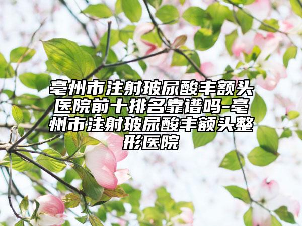 亳州市注射玻尿酸豐額頭醫(yī)院前十排名靠譜嗎-亳州市注射玻尿酸豐額頭整形醫(yī)院