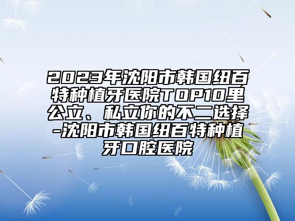 2023年沈陽市韓國紐百特種植牙醫(yī)院TOP10里公立、私立你的不二選擇-沈陽市韓國紐百特種植牙口腔醫(yī)院