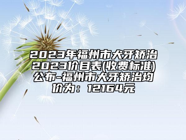 2023年福州市犬牙矯治2023價(jià)目表(收費(fèi)標(biāo)準(zhǔn))公布-福州市犬牙矯治均價(jià)為：12164元