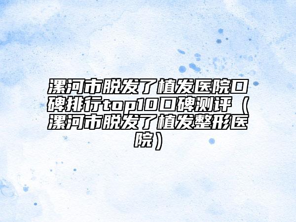 漯河市脫發(fā)了植發(fā)醫(yī)院口碑排行top10口碑測(cè)評(píng)（漯河市脫發(fā)了植發(fā)整形醫(yī)院）