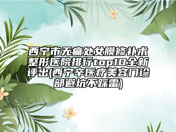 西寧市無(wú)痛處女膜修補(bǔ)術(shù)整形醫(yī)院排行top10全新評(píng)出(西寧辛醫(yī)療美容門(mén)診部避坑不踩雷)