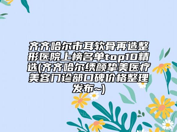 齊齊哈爾市耳軟骨再造整形醫(yī)院上榜名單top10精選(齊齊哈爾繡顏摯美醫(yī)療美容門診部口碑價(jià)格整理發(fā)布~)