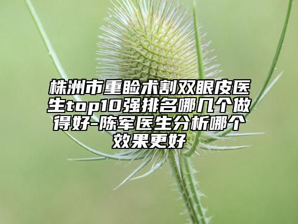 株洲市重瞼術(shù)割雙眼皮醫(yī)生top10強排名哪幾個做得好-陳軍醫(yī)生分析哪個效果更好