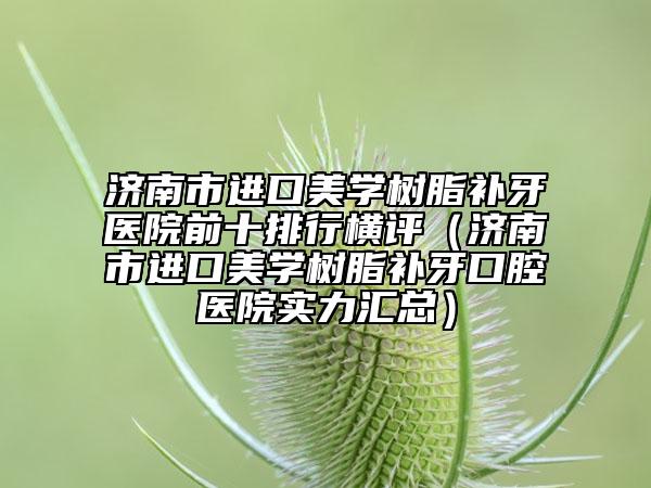 濟南市進口美學(xué)樹脂補牙醫(yī)院前十排行橫評（濟南市進口美學(xué)樹脂補牙口腔醫(yī)院實力匯總）