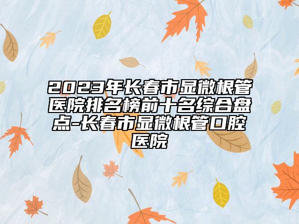 2023年長(zhǎng)春市顯微根管醫(yī)院排名榜前十名綜合盤點(diǎn)-長(zhǎng)春市顯微根管口腔醫(yī)院