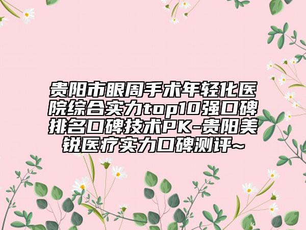 貴陽市眼周手術(shù)年輕化醫(yī)院綜合實(shí)力top10強(qiáng)口碑排名口碑技術(shù)PK-貴陽美銳醫(yī)療實(shí)力口碑測(cè)評(píng)~