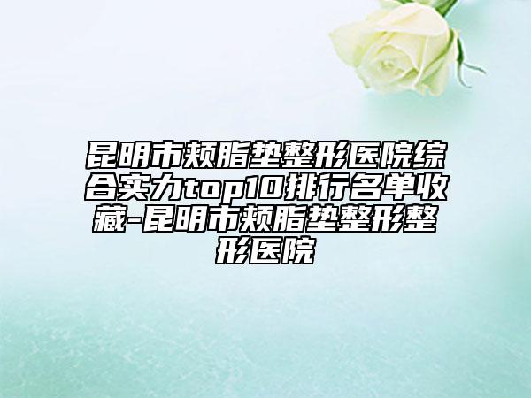 昆明市頰脂墊整形醫(yī)院綜合實力top10排行名單收藏-昆明市頰脂墊整形整形醫(yī)院