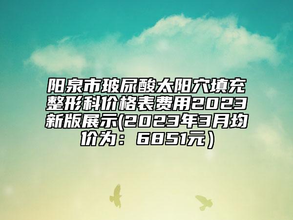 陽泉市玻尿酸太陽穴填充整形科價格表費用2023新版展示(2023年3月均價為：6851元）