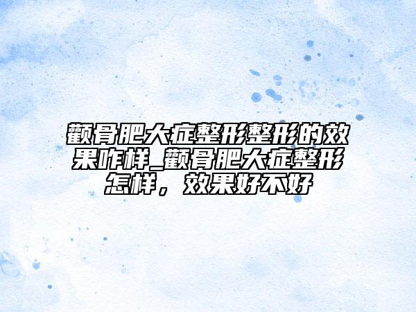 顴骨肥大癥整形整形的效果咋樣_顴骨肥大癥整形怎樣，效果好不好