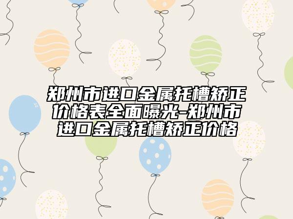 鄭州市進口金屬托槽矯正價格表全面曝光-鄭州市進口金屬托槽矯正價格