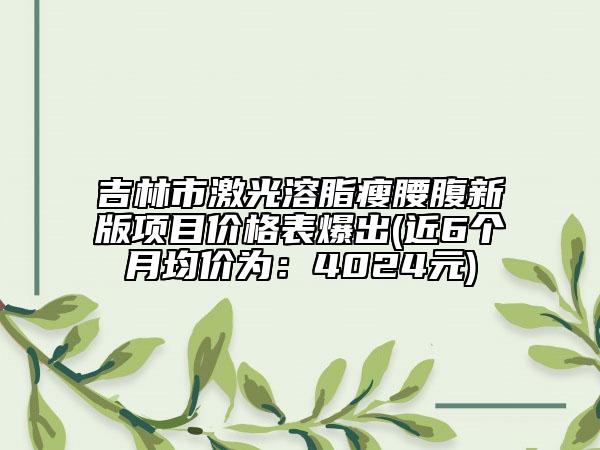 吉林市激光溶脂瘦腰腹新版項(xiàng)目?jī)r(jià)格表爆出(近6個(gè)月均價(jià)為：4024元)