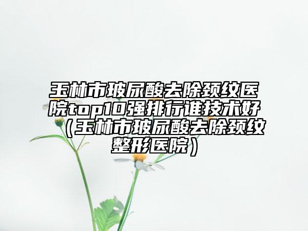 玉林市玻尿酸去除頸紋醫(yī)院top10強排行誰技術好（玉林市玻尿酸去除頸紋整形醫(yī)院）