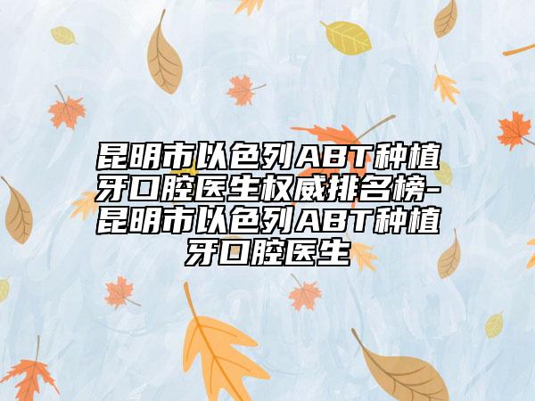 昆明市以色列ABT種植牙口腔醫(yī)生權(quán)威排名榜-昆明市以色列ABT種植牙口腔醫(yī)生