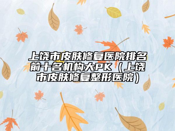 上饒市皮膚修復醫(yī)院排名前十名機構大PK（上饒市皮膚修復整形醫(yī)院）
