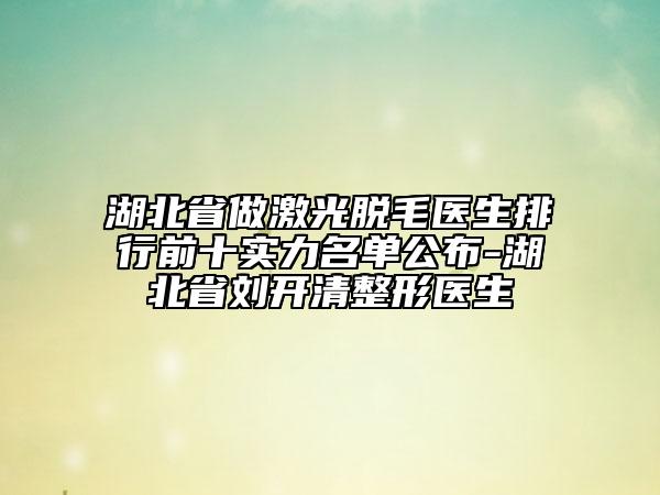 湖北省做激光脫毛醫(yī)生排行前十實力名單公布-湖北省劉開清整形醫(yī)生