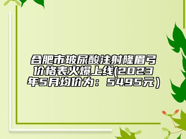 合肥市玻尿酸注射隆眉弓價格表火爆上線(2023年5月均價為：5495元）