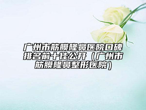 廣州市筋膜隆鼻醫(yī)院口碑排名前十佳公開（廣州市筋膜隆鼻整形醫(yī)院）