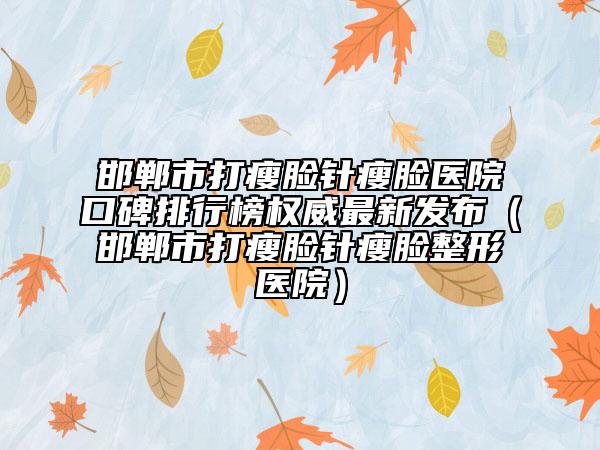 邯鄲市打瘦臉針瘦臉醫(yī)院口碑排行榜權(quán)威最新發(fā)布（邯鄲市打瘦臉針瘦臉整形醫(yī)院）