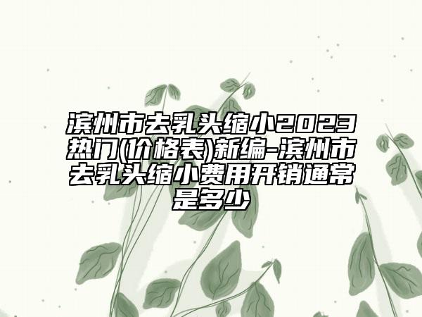 濱州市去乳頭縮小2023熱門(價格表)新編-濱州市去乳頭縮小費用開銷通常是多少