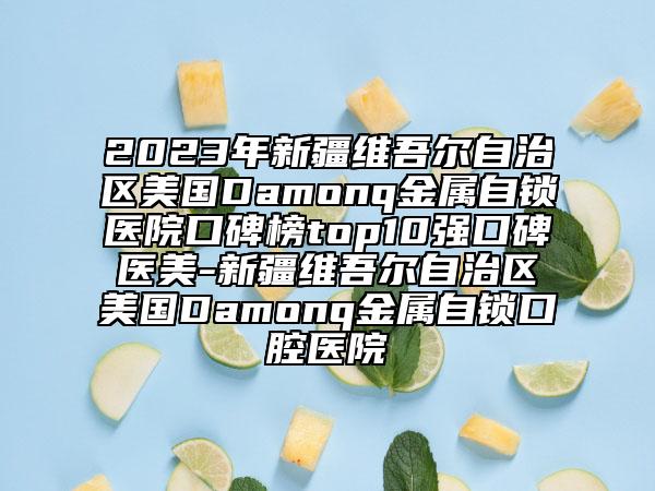 2023年新疆維吾爾自治區(qū)美國(guó)Damonq金屬自鎖醫(yī)院口碑榜top10強(qiáng)口碑醫(yī)美-新疆維吾爾自治區(qū)美國(guó)Damonq金屬自鎖口腔醫(yī)院