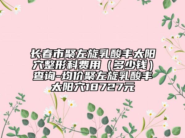 長春市聚左旋乳酸豐太陽穴整形科費用（多少錢）查詢-均價聚左旋乳酸豐太陽穴18727元