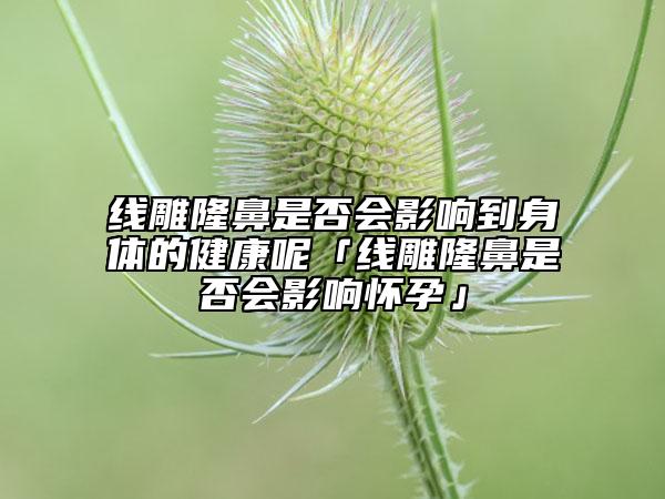 線雕隆鼻是否會(huì)影響到身體的健康呢「線雕隆鼻是否會(huì)影響懷孕」
