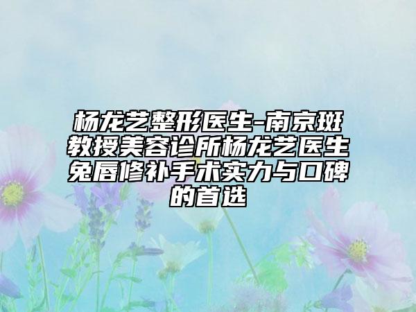 楊龍藝整形醫(yī)生-南京斑教授美容診所楊龍藝醫(yī)生兔唇修補手術實力與口碑的首選