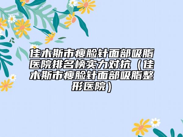 佳木斯市瘦臉針面部吸脂醫(yī)院排名榜實力對抗（佳木斯市瘦臉針面部吸脂整形醫(yī)院）