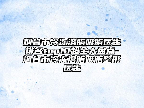 煙臺市冷凍溶脂吸脂醫(yī)生排名top10超全大盤點-煙臺市冷凍溶脂吸脂整形醫(yī)生