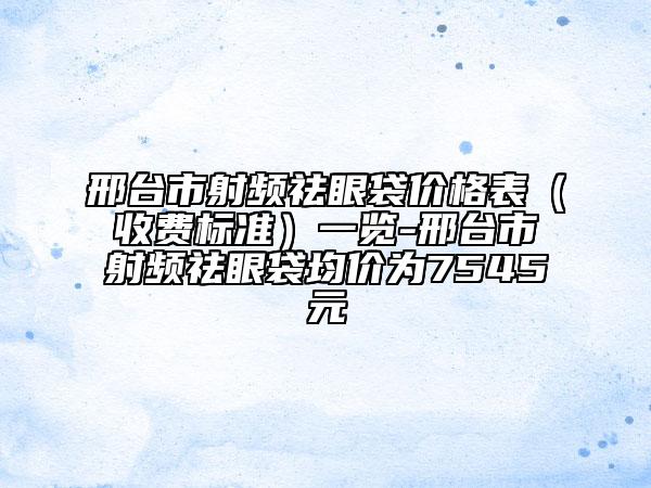 邢臺(tái)市射頻祛眼袋價(jià)格表（收費(fèi)標(biāo)準(zhǔn)）一覽-邢臺(tái)市射頻祛眼袋均價(jià)為7545元