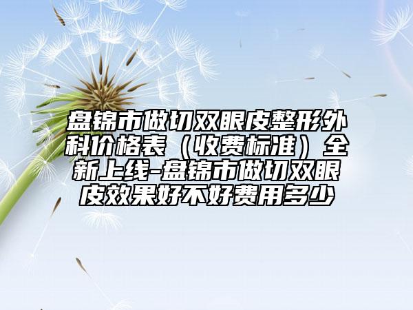 盤錦市做切雙眼皮整形外科價格表（收費(fèi)標(biāo)準(zhǔn)）全新上線-盤錦市做切雙眼皮效果好不好費(fèi)用多少