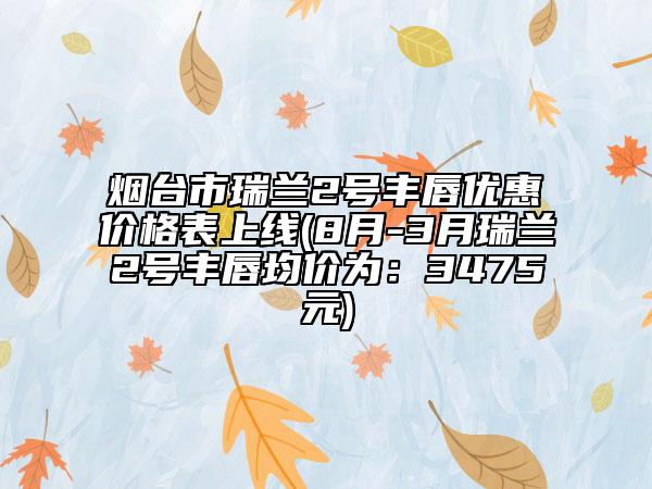 煙臺(tái)市瑞蘭2號(hào)豐唇優(yōu)惠價(jià)格表上線(8月-3月瑞蘭2號(hào)豐唇均價(jià)為：3475元)