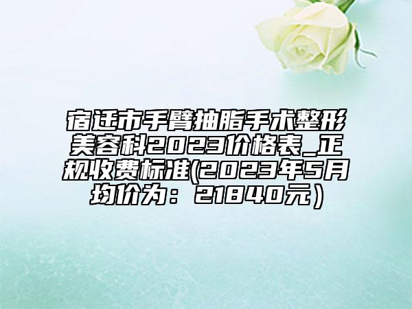 宿遷市手臂抽脂手術(shù)整形美容科2023價(jià)格表_正規(guī)收費(fèi)標(biāo)準(zhǔn)(2023年5月均價(jià)為：21840元）