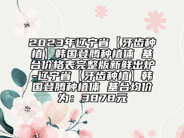 2023年遼寧省【牙齒種植】韓國登騰種植體 基臺(tái)價(jià)格表完整版新鮮出爐-遼寧省【牙齒種植】韓國登騰種植體 基臺(tái)均價(jià)為：3878元