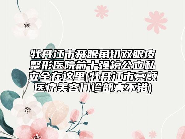 牡丹江市開眼角切雙眼皮整形醫(yī)院前十強(qiáng)榜公立私立全在這里(牡丹江市亮顏醫(yī)療美容門診部真不錯)